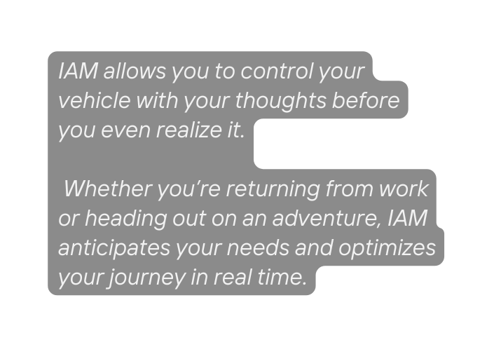 IAM allows you to control your vehicle with your thoughts before you even realize it Whether you re returning from work or heading out on an adventure IAM anticipates your needs and optimizes your journey in real time