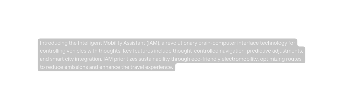 Introducing the Intelligent Mobility Assistant IAM a revolutionary brain computer interface technology for controlling vehicles with thoughts Key features include thought controlled navigation predictive adjustments and smart city integration IAM prioritizes sustainability through eco friendly electromobility optimizing routes to reduce emissions and enhance the travel experience
